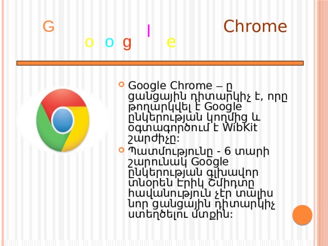 Chrome G l o o g e Google Chrome – ը ցանցային դիտարկիչ է, որը թողարկվել է Google ընկերության կողմից և օգտագործում է WibKit շարժիչը: Պատմությունը - 6 տարի շարունակ Google ընկերության գլխավոր տնօրեն Էրիկ Շմիդտը հավանություն չէր տալիս նոր ցանցային դիտարկիչ ստեղծելու մտքին: 