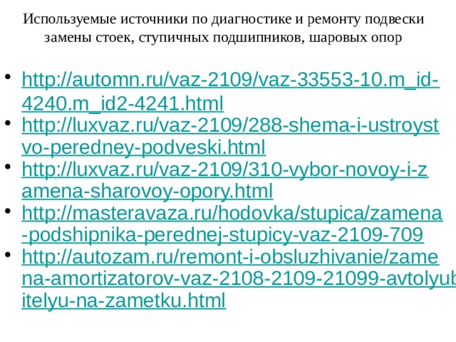 Используемые источники по диагностике и ремонту подвески замены стоек, ступичных подшипников, шаровых опор http://automn.ru/vaz-2109/vaz-33553-10.m_id-4240.m_id2-4241.html http://luxvaz.ru/vaz-2109/288-shema-i-ustroystvo-peredney-podveski.html http://luxvaz.ru/vaz-2109/310-vybor-novoy-i-zamena-sharovoy-opory.html http://masteravaza.ru/hodovka/stupica/zamena-podshipnika-perednej-stupicy-vaz-2109-709 http://autozam.ru/remont-i-obsluzhivanie/zamena-amortizatorov-vaz-2108-2109-21099-avtolyubitelyu-na-zametku.html 