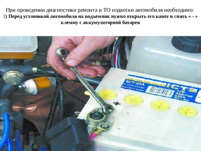 При проведении диагностики ремонта и ТО подвески автомобиля необходимо:   1 ) Перед установкой автомобиля на подъемник нужно открыть его капот и снять « - » клемму с аккумуляторной батареи 