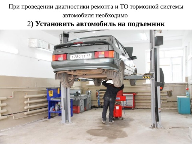 При проведении диагностики ремонта и ТО тормозной системы автомобиля необходимо   2 ) Установить автомобиль на подъемник 