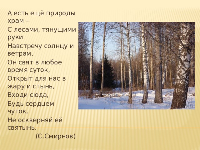 А есть ещё природы храм – С лесами, тянущими руки Навстречу солнцу и ветрам. Он свят в любое время суток, Открыт для нас в жару и стынь, Входи сюда, Будь сердцем чуток, Не оскверняй её святынь.  (С.Смирнов) 
