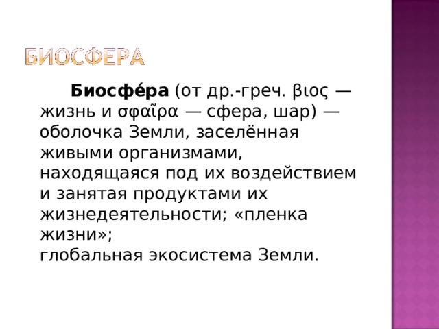   Биосфе́ра  (от др.-греч. βιος — жизнь и σφαῖρα — сфера, шар) — оболочка Земли, заселённая живыми организмами, находящаяся под их воздействием и занятая продуктами их жизнедеятельности; «пленка жизни»; глобальная экосистема Земли. 