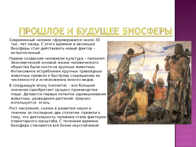  Современный человек сформировался около 30 тыс. лет назад. С этого времени в эволюции биосферы стал действовать новый фактор – антропогенный.  Первая созданная человеком культура – палеолит. Экономической основой жизни человеческого общества была охота на крупных животных. Интенсивное истребление крупных травоядных животных привело к быстрому сокращению их численности и исчезновению многих видов.  В следующую эпоху (неолита) - все большее значение приобретает процесс производства пищи. Делаются первые попытки одомашнивания животных, разведения растений. Широко используется огонь.  Рост населения, скачок в развитии науки и техники за последние два столетия, привели к тому, что деятельность человека стала фактором планетарного масштаба. С течением времени биосфера становится всё более неустойчивой. 