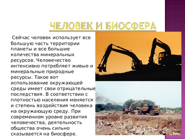 Сейчас человек использует все большую часть территории планеты и все большие количества минеральных ресурсов. Человечество интенсивно потребляет живые и минеральные природные ресурсы. Такое вот использование окружающей среды имеет свои отрицательные последствия. В соответствии с плотностью населения меняется и степень воздействия человека на окружающую среду. При современном уровне развития человечества, деятельность общества очень сильно сказывается на биосфере. 