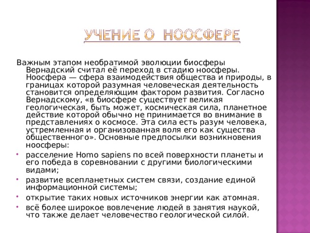 Важным этапом необратимой эволюции биосферы Вернадский считал её переход в стадию ноосферы. Ноосфера — сфера взаимодействия общества и природы, в границах которой разумная человеческая деятельность становится определяющим фактором развития. Согласно Вернадскому, «в биосфере существует великая геологическая, быть может, космическая сила, планетное действие которой обычно не принимается во внимание в представлениях о космосе. Эта сила есть разум человека, устремленная и организованная воля его как существа общественного». Основные предпосылки возникновения ноосферы: расселение Homo sapiens по всей поверхности планеты и его победа в соревновании с другими биологическими видами; развитие всепланетных систем связи, создание единой информационной системы; открытие таких новых источников энергии как атомная. всё более широкое вовлечение людей в занятия наукой, что также делает человечество геологической силой. 