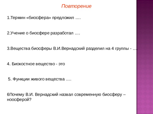 Повторение 1.Термин «биосфера» предложил …. 2.Учение о биосфере разработал …. 3.Вещества биосферы В.И.Вернадский разделил на 4 группы - …. 4. Биокостное вещество - это  5. Функции живого вещества …. 6Почему В.И. Вернадский назвал современную биосферу – ноосферой?  