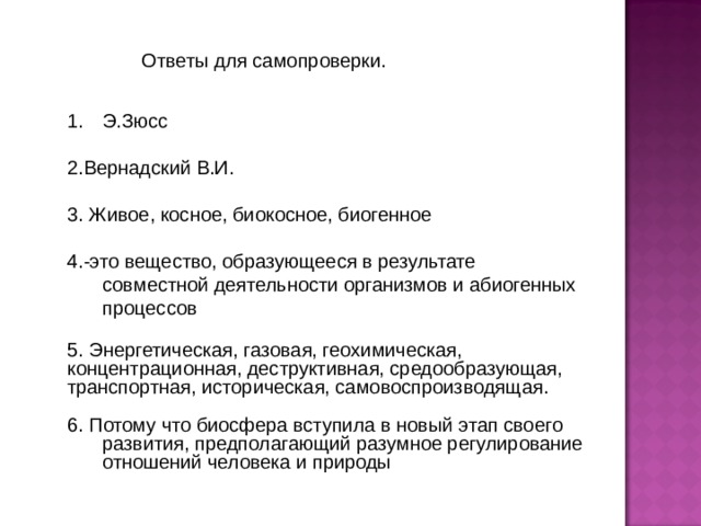 Ответы для самопроверки. Э.Зюсс 2.Вернадский В.И. 3. Живое, косное, биокосное, биогенное 4.-это вещество, образующееся в результате совместной деятельности организмов и абиогенных процессов 5. Энергетическая, газовая, геохимическая, концентрационная, деструктивная, средообразующая, транспортная, историческая, самовоспроизводящая. 6. Потому что биосфера вступила в новый этап своего развития, предполагающий разумное регулирование отношений человека и природы 
