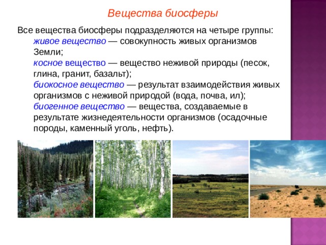 Вещества биосферы Все вещества биосферы подразделяются на четыре группы: живое вещество — совокупность живых организмов Земли; косное вещество — вещество неживой природы (песок, глина, гранит, базальт); биокосное вещество — результат взаимодействия живых организмов с неживой природой (вода, почва, ил); биогенное вещество  — вещества, создаваемые в результате жизнедеятельности организмов (осадочные породы, каменный уголь, нефть). живое вещество — совокупность живых организмов Земли; косное вещество — вещество неживой природы (песок, глина, гранит, базальт); биокосное вещество — результат взаимодействия живых организмов с неживой природой (вода, почва, ил); биогенное вещество  — вещества, создаваемые в результате жизнедеятельности организмов (осадочные породы, каменный уголь, нефть).  