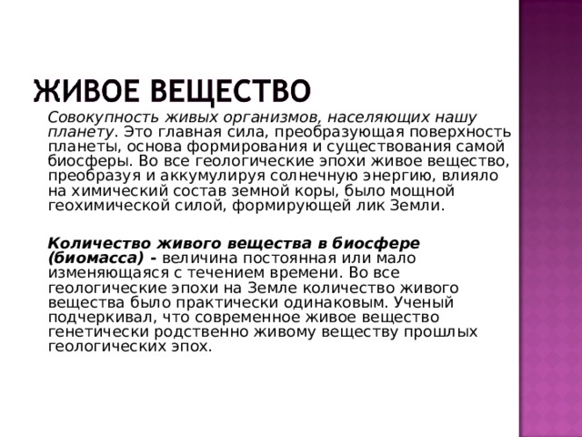   Совокупность живых организмов, населяющих нашу планету . Это главная сила, преобразующая поверхность планеты, основа формирования и существования самой биосферы. Во все геологические эпохи живое вещество, преобразуя и аккумулируя солнечную энергию, влияло на химический состав земной коры, было мощной геохимической силой, формирующей лик Земли.   Количество живого вещества в биосфере (биомасса) - величина постоянная или мало изменяющаяся с течением времени. Во все геологические эпохи на Земле количество живого вещества было практически одинаковым. Ученый подчеркивал, что современное живое вещество генетически родственно живому веществу прошлых геологических эпох. 