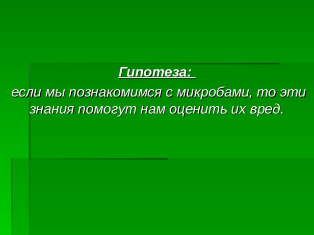 Гипотеза:  если мы познакомимся с микробами, то эти знания помогут нам оценить их вред.  