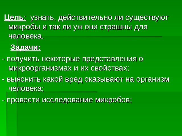   Цель : узнать, действительно ли существуют микробы и так ли уж они страшны для человека.  Задачи: - получить некоторые представления о микроорганизмах и их свойствах; - выяснить какой вред оказывают на организм человека; - провести исследование микробов; 