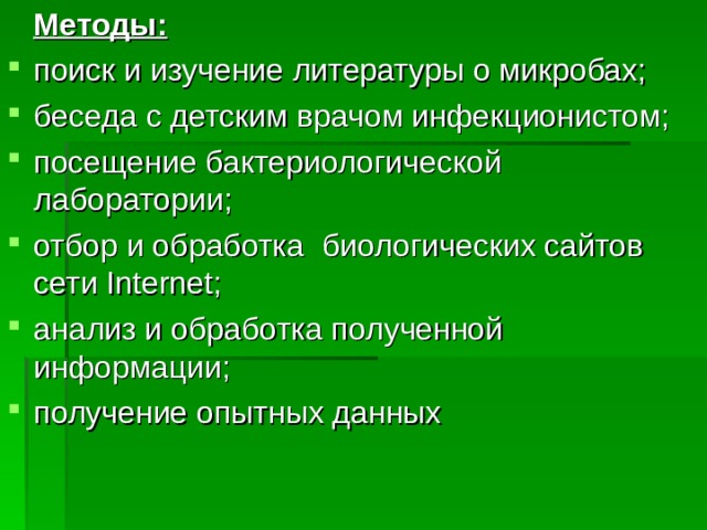  Методы: поиск и изучение литературы о микробах; беседа с детским врачом инфекционистом; посещение бактериологической лаборатории; отбор и обработка биологических сайтов сети Internet; анализ и обработка полученной информации; получение опытных данных  