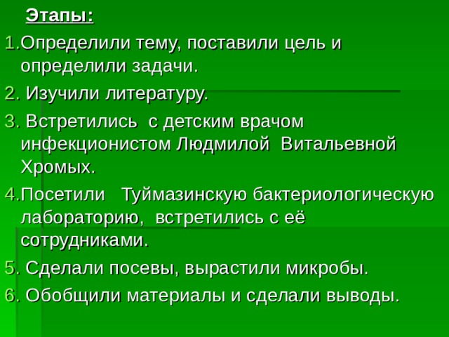 Этапы: Определили тему, поставили цель и определили задачи.  Изучили литературу.  Встретились с детским врачом инфекционистом Людмилой Витальевной Хромых. Посетили Туймазинскую бактериологическую лабораторию, встретились с её сотрудниками.  Сделали посевы, вырастили микробы.  Обобщили материалы и сделали выводы.   