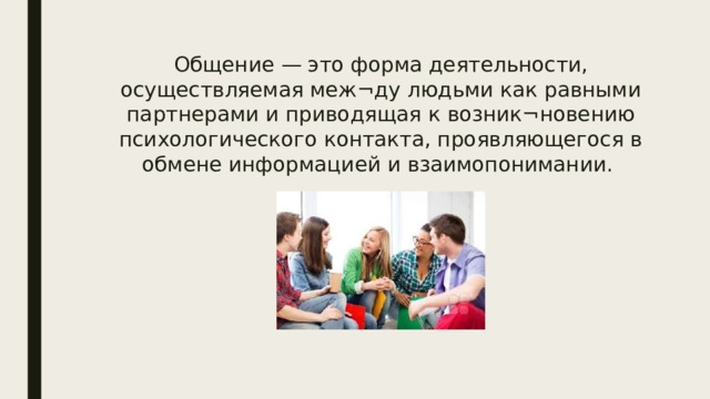 Общение — это форма деятельности, осуществляемая меж¬ду людьми как равными партнерами и приводящая к возник¬новению психологического контакта, проявляющегося в обмене информацией и взаимопонимании. 