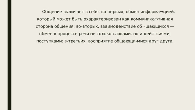 Общение включает в себя, во-первых, обмен информа¬цией, который может быть охарактеризован как коммуника¬тивная сторона общения; во-вторых, взаимодействие об¬щающихся — обмен в процессе речи не только словами, но и действиями, поступками; в-третьих, восприятие общающи-мися друг друга. 