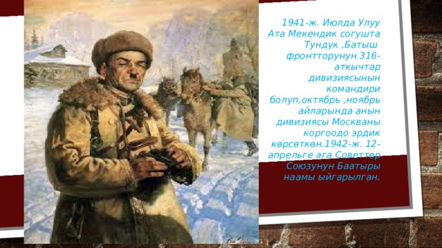 1941-ж. Июлда Улуу Ата Мекендик согушта Тундүк ,Батыш фронтторунун 316-аткычтар дивизиясынын командири болуп,октябрь ,ноябрь айларында анын дивизиясы Москваны коргоодо эрдик көрсөткөн.1942-ж. 12-апрельге ага Советтер Союзунун Баатыры наамы ыйгарылган. 