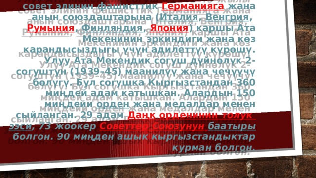 Улуу Ата Мекендик согуш – 1941–45-жылы совет элинин фашисттик  Германияга  жана анын союздаштарына ( Италия ,  Венгрия ,  Румыния ,  Финляндия ,  Япония ) каршы Ата Мекенинин эркиндиги жана көз карандысыздыгы үчүн адилеттүү күрөшү.  Улуу Ата Мекендик согуш дүйнөлүк 2-согуштун (1939–45) маанилүү жана чечүүчү бөлүгү. Бул согушка Кыргызстандан 360 миңдей адам катышкан. Алардын 150 миңдейи  орден  жана медалдар менен сыйланган. 29 адам  Даңк  орденинин  толук  ээси , 73 жоокер  Советтер  Союзунун  баатыры  болгон. 90 миңден ашык кыргызстандыктар курман болгон. 