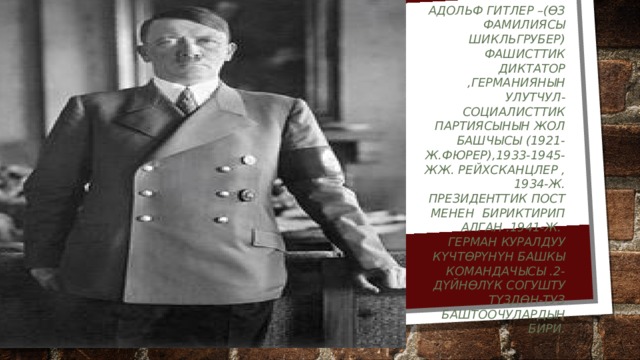 Адольф Гитлер –(өз фамилиясы Шикльгрубер) фашисттик диктатор ,Германиянын улутчул-социалисттик партиясынын жол башчысы (1921-ж.фюрер),1933-1945-жж. Рейхсканцлер ,1934-ж. Президенттик пост менен бириктирип алган .1941-ж. Герман куралдуу күчтөрүнүн башкы командачысы .2-дүйнөлүк согушту түздөн-туз баштоочулардын бири. 