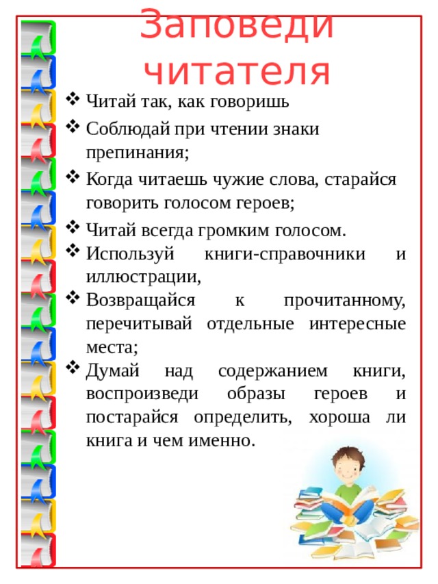 Заповеди читателя Читай так, как говоришь Соблюдай при чтении знаки препинания; Когда читаешь чужие слова, старайся говорить голосом героев; Читай всегда громким голосом. Используй книги-справочники и иллюстрации, Возвращайся к прочитанному, перечитывай отдельные интересные места; Думай над содержанием книги, воспроизведи образы героев и постарайся определить, хороша ли книга и чем именно. 