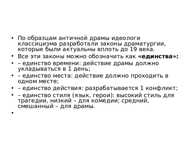 По образцам античной драмы идеологи классицизма разработали законы драматургии, которые были актуальны вплоть до 19 века. Все эти законы можно обозначить как «единства»: – единство времени: действие драмы должно укладываться в 1 день; – единство места: действие должно проходить в одном месте; – единство действия: разрабатывается 1 конфликт; – единство стиля (язык, герои): высокий стиль для трагедии, низкий – для комедии; средний, смешанный – для драмы.    
