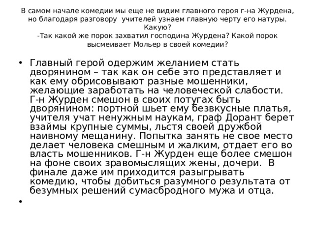    В самом начале комедии мы еще не видим главного героя г-на Журдена, но благодаря разговору учителей узнаем главную черту его натуры. Какую?  -Так какой же порок захватил господина Журдена? Какой порок высмеивает Мольер в своей комедии?      Главный герой одержим желанием стать дворянином – так как он себе это представляет и как ему обрисовывают разные мошенники, желающие заработать на человеческой слабости. Г-н Журден смешон в своих потугах быть дворянином: портной шьет ему безвкусные платья, учителя учат ненужным наукам, граф Дорант берет взаймы крупные суммы, льстя своей дружбой наивному мещанину. Попытка занять не свое место делает человека смешным и жалким, отдает его во власть мошенников. Г-н Журден еще более смешон на фоне своих зравомыслящих жены, дочери. В финале даже им приходится разыгрывать комедию, чтобы добиться разумного результата от безумных решений сумасбродного мужа и отца.    