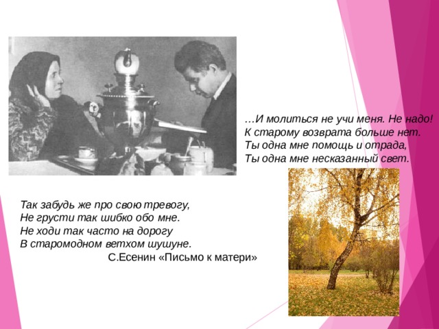 … И молиться не учи меня. Не надо! К старому возврата больше нет. Ты одна мне помощь и отрада, Ты одна мне несказанный свет.  Так забудь же про свою тревогу, Не грусти так шибко обо мне. Не ходи так часто на дорогу В старомодном ветхом шушуне.   С.Есенин «Письмо к матери» 