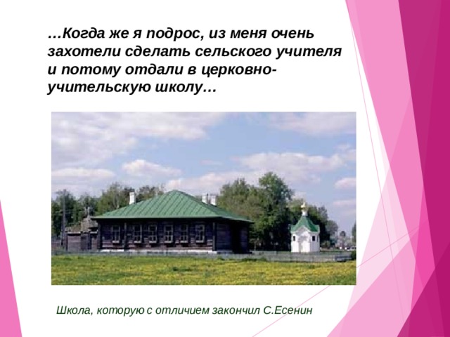 … Когда же я подрос, из меня очень захотели сделать сельского учителя и потому отдали в церковно-учительскую школу… Школа, которую с отличием закончил С.Есенин 