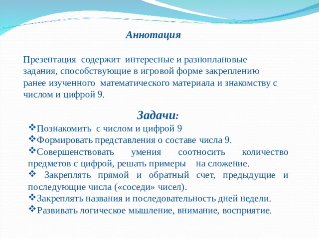 Аннотация  Презентация содержит интересные и разноплановые задания, способствующие в игровой форме закреплению ранее изученного математического материала и знакомству с числом и цифрой 9. Задачи : Познакомить с числом и цифрой 9 Формировать представления о составе числа 9. Совершенствовать умения соотносить количество предметов с цифрой, решать примеры на сложение.  Закреплять прямой и обратный счет, предыдущие и последующие числа («соседи» чисел). Закреплять названия и последовательность дней недели. Развивать логическое мышление, внимание, восприятие. 
