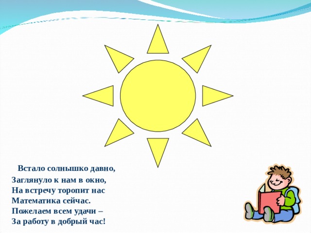  Встало солнышко давно,  Заглянуло к нам в окно,  На встречу торопит нас  Математика сейчас.  Пожелаем всем удачи –  За работу в добрый час! 