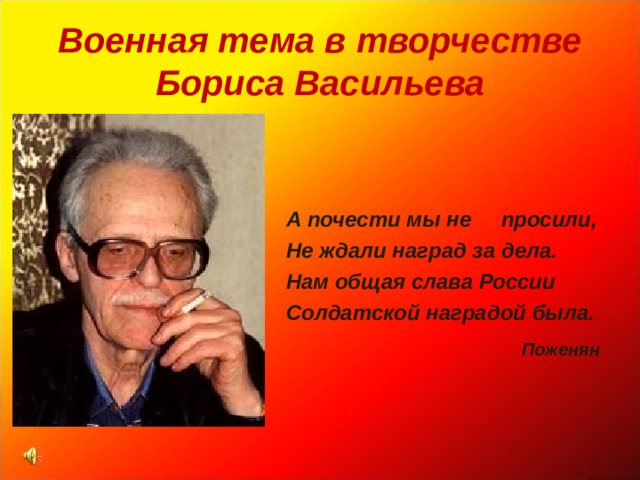 Военная тема в творчестве  Бориса Васильева    А почести мы не просили, Не ждали наград за дела. Нам общая слава России Солдатской наградой была.  Поженян  