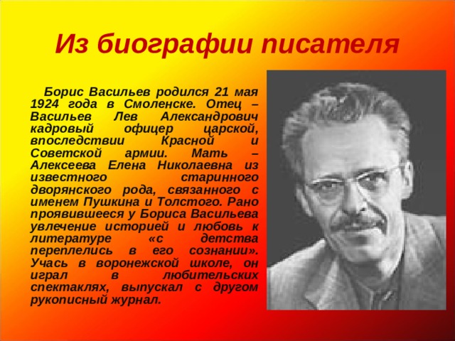 Из биографии писателя   Борис Васильев родился 21 мая 1924 года в Смоленске. Отец – Васильев Лев Александрович кадровый офицер царской, впоследствии Красной и Советской армии. Мать – Алексеева Елена Николаевна из известного старинного дворянского рода, связанного с именем Пушкина и Толстого. Рано проявившееся у Бориса Васильева увлечение историей и любовь к литературе «с детства переплелись в его сознании». Учась в воронежской школе, он играл в любительских спектаклях, выпускал с другом рукописный журнал.   