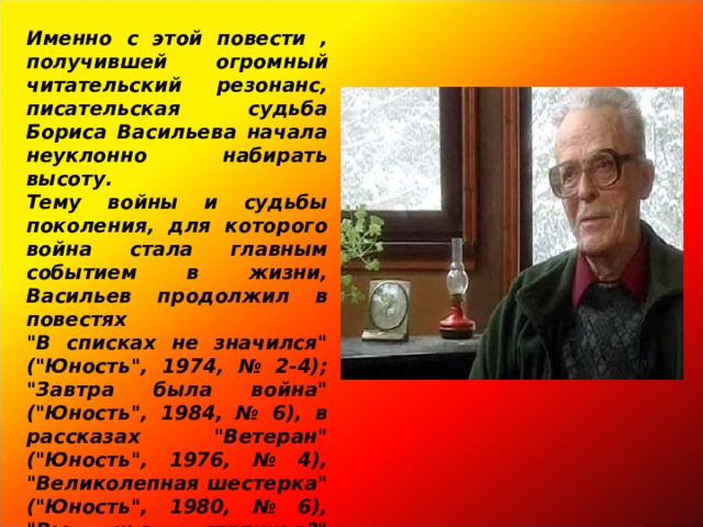 Именно с этой повести , получившей огромный читательский резонанс, писательская судьба Бориса Васильева начала неуклонно набирать высоту.  Тему войны и судьбы поколения, для которого война стала главным событием в жизни, Васильев продолжил в повестях 