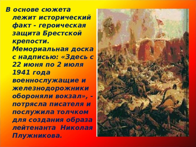 В основе сюжета лежит исторический факт - героическая защита Брестской крепости. Мемориальная доска с надписью: «Здесь с 22 июня по 2 июля 1941 года военнослужащие и железнодорожники обороняли вокзал», - потрясла писателя и послужила толчком для создания образа лейтенанта Николая Плужникова. 
