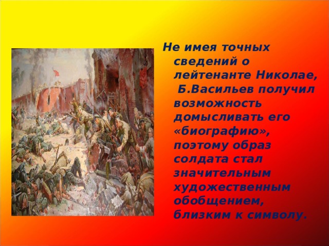 Не имея точных сведений о лейтенанте Николае, Б.Васильев получил возможность домысливать его «биографию», поэтому образ солдата стал значительным художественным обобщением, близким к символу. 