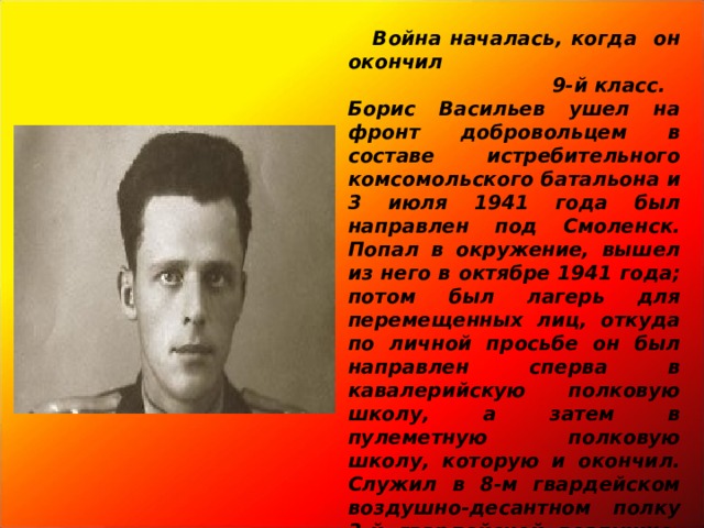  Война началась, когда он окончил  9-й класс. Борис Васильев ушел на фронт добровольцем в составе истребительного комсомольского батальона и 3 июля 1941 года был направлен под Смоленск. Попал в окружение, вышел из него в октябре 1941 года; потом был лагерь для перемещенных лиц, откуда по личной просьбе он был направлен сперва в кавалерийскую полковую школу, а затем в пулеметную полковую школу, которую и окончил. Служил в 8-м гвардейском воздушно-десантном полку 3-й гвардейской воздушно-десантной дивизии. Во время боевого сброса 16 марта 1943 года попал на минную растяжку и с тяжелой контузией был доставлен в госпиталь.   