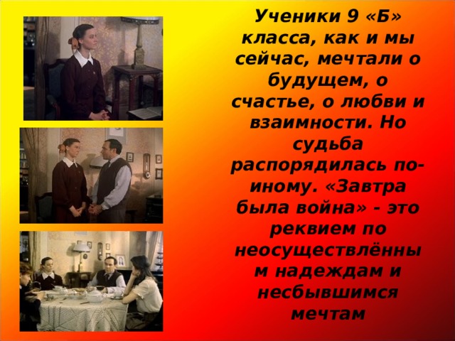 Ученики 9 «Б» класса, как и мы сейчас, мечтали о будущем, о счастье, о любви и взаимности. Но судьба распорядилась по-иному. «Завтра была война» - это реквием по неосуществлённым надеждам и несбывшимся мечтам 