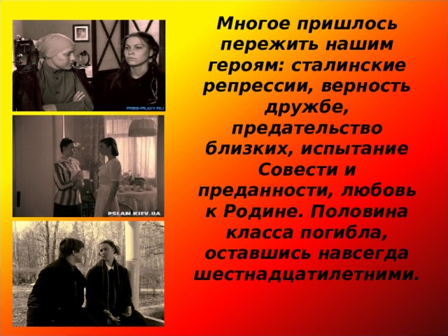 Многое пришлось пережить нашим героям: сталинские репрессии, верность дружбе, предательство близких, испытание Совести и преданности, любовь к Родине. Половина класса погибла, оставшись навсегда шестнадцатилетними.    