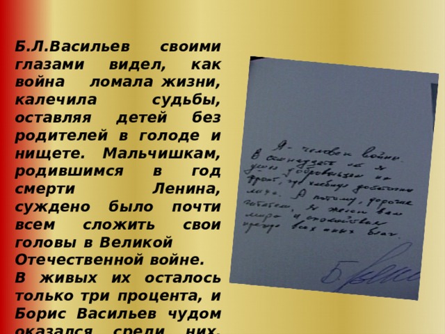  Б.Л.Васильев своими глазами видел, как война ломала жизни, калечила судьбы, оставляя детей без родителей в голоде и нищете. Мальчишкам, родившимся в год смерти Ленина, суждено было почти всем сложить свои головы в Великой Отечественной войне. В живых их осталось только  три процента, и Борис Васильев чудом оказался среди них.     
