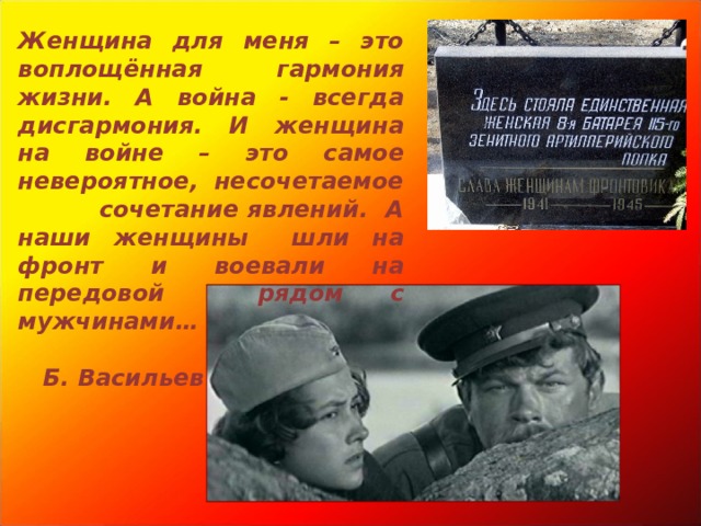 Женщина для меня – это воплощённая гармония жизни. А война - всегда дисгармония. И женщина на войне – это самое невероятное, несочетаемое сочетание явлений. А наши женщины  шли на фронт и воевали на передовой рядом с мужчинами…  Б. Васильев  
