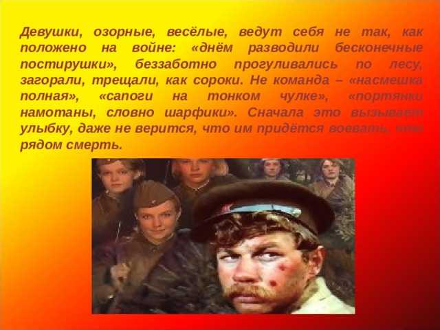 Девушки, озорные, весёлые, ведут себя не так, как положено на войне: «днём разводили бесконечные постирушки», беззаботно прогуливались по лесу, загорали, трещали, как сороки. Не команда – «насмешка полная», «сапоги на тонком чулке», «портянки намотаны, словно шарфики». Сначала это вызывает улыбку, даже не верится, что им придётся воевать, что рядом смерть. 