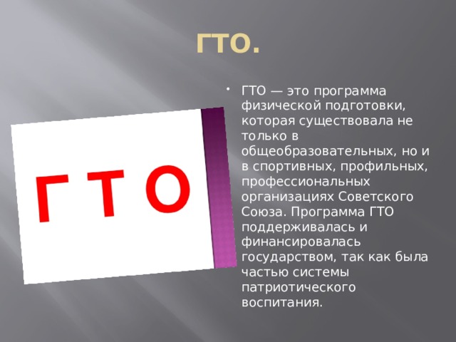 ГТО. ГТО — это программа физической подготовки, которая существовала не только в общеобразовательных, но и в спортивных, профильных, профессиональных организациях Советского Союза. Программа ГТО поддерживалась и финансировалась государством, так как была частью системы патриотического воспитания. 