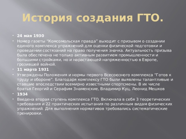 История создания ГТО. 24 мая 1930 Номер газеты “Комсомольская правда” выходит с призывом о создании единого комплекса упражнений для оценки физической подготовки и проведении состязаний на право получения значка. Актуальность призыва была обеспечена не только активным развитием промышленности и большими стройками, но и нарастающей напряженностью в Европе, грозившей войной. 11 марта 1931 Утверждены Положения и нормы первого Всесоюзного комплекса “Готов к труду и обороне”. Благодаря комплексу ГТО были выявлены талантливые и ставшие впоследствии всемирно известными спортсмены. В их числе братья Георгий и Серафим Знаменские, Владимир Куц, Леонид Мешков 1934 Введена вторая ступень комплекса ГТО. Включала в себя 3 теоретических требования и 22 практических испытания по различным видам физических упражнений. Для выполнения нормативов требовались систематические тренировки. 