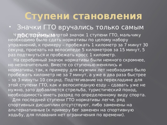 Ступени становления Значки ГТО вручались только самым достойным .  Чтобы получить золотой значок 1 ступени ГТО, мальчику необходимо было сдать нормативы по целому набору упражнений, к примеру – пробежать 1 километр за 7 минут 30 секунд, проехать на велосипеде 5 километров за 15 минут, 5 раз подтянуться и пробежать кросс 1 километр.  На серебряный значок нормативы были немного скромнее, но незначительно. Вместе со ступенью менялись и нормативы, так, к примеру для мужчин лет необходимо было пробежать километр не за 7 минут, а уже в два раза быстрее – за 3 минуты 10 секунд. Подтягивание на перекладине для этой ступени ГТО, как и велосипедную езду – сдавать уже не нужно, зато добавляется стрельба, туристический поход, необходимость иметь разряд по определенному виду спорта.  Для последней ступени ГТО нормативы легче, ряд спортивных дисциплин отсутствуют, либо заменены на альтернативные (к примеру бег заменен на спортивную ходьбу, для плавания нет ограничения по времени).  
