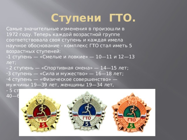 Ступени ГТО. Самые значительные изменения в произошли в 1972 году. Теперь каждой возрастной группе соответствовала своя ступень и каждая имела научное обоснование - комплекс ГТО стал иметь 5 возрастных ступеней: -1 ступень — «Смелые и ловкие» — 10—11 и 12—13 лет; - 2 ступень — «Спортивная смена» — 14—15 лет; 3 ступень — «Сила и мужество» — 16—18 лет; 4 ступень — «Физическое совершенство» — мужчины 19—39 лет, женщины 19—34 лет, - 5 ступень — «Бодрость и здоровье» — мужчины 40—60 лет, женщины 35—55 лет. 