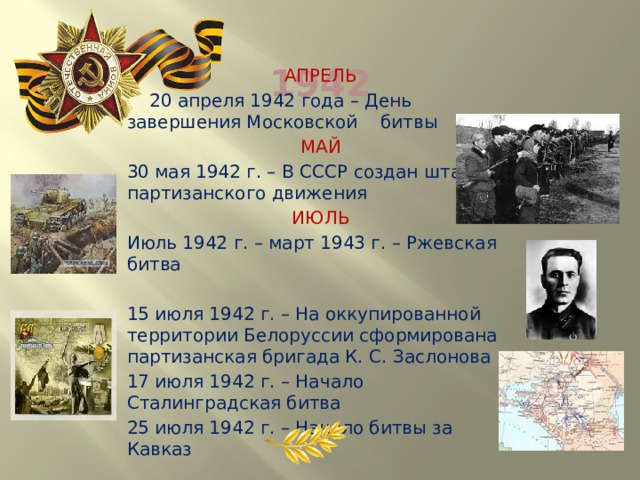  1942 АПРЕЛЬ  20 апреля 1942 года – День завершения Московской битвы МАЙ  30 мая 1942 г. – В СССР создан штаб партизанского движения ИЮЛЬ Июль 1942 г. – март 1943 г. – Ржевская битва 15 июля 1942 г. – На оккупированной территории Белоруссии сформирована партизанская бригада К. С. Заслонова 17 июля 1942 г. – Начало Сталинградская битва 25 июля 1942 г. – Начало битвы за Кавказ 