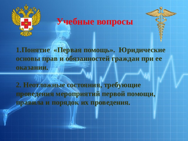 Учебные вопросы 1.Понятие «Первая помощь». Юридические основы прав и обязанностей граждан при ее оказании.   2. Неотложные состояния, требующие проведения мероприятий первой помощи, правила и порядок их проведения. 