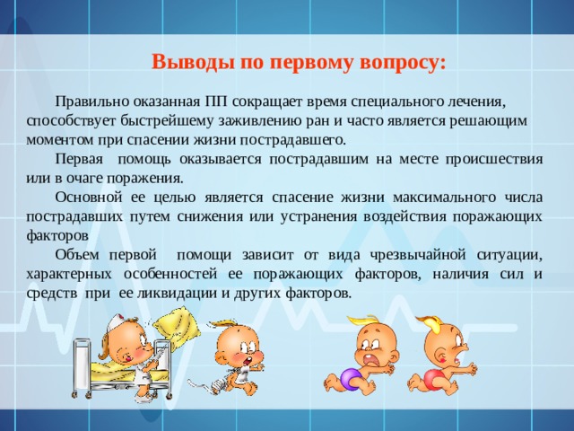 Выводы по первому вопросу:  Правильно оказанная ПП сокращает время специального лечения, способствует быстрейшему заживлению ран и часто является решающим моментом при спасении жизни пострадавшего. Первая помощь оказывается пострадавшим на месте происшествия или в очаге поражения. Основной ее целью является спасение жизни максимального числа пострадавших путем снижения или устранения воздействия поражающих факторов Объем первой помощи зависит от вида чрезвычайной ситуации, характерных особенностей ее поражающих факторов, наличия сил и средств при ее ликвидации и других факторов. 