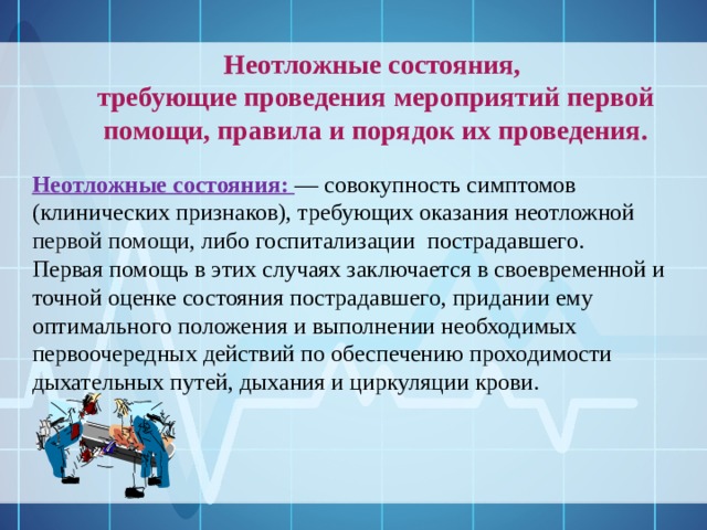 Неотложные состояния, требующие проведения мероприятий первой помощи, правила и порядок их проведения.  Неотложные состояния:  — совокупность симптомов (клинических признаков), требующих оказания неотложной первой помощи, либо госпитализации пострадавшего. Первая помощь в этих случаях заключается в своевременной и точной оценке состояния пострадавшего, придании ему оптимального положения и выполнении необходимых первоочередных действий по обеспечению проходимости дыхательных путей, дыхания и циркуляции крови.  