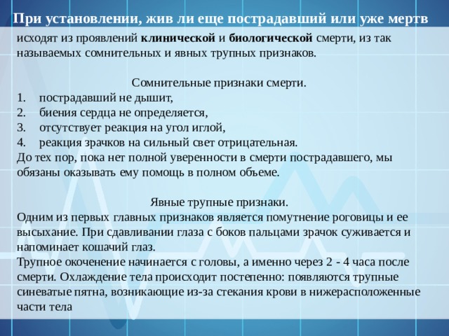 При установлении, жив ли еще пострадавший или уже мертв исходят из проявлений клинической и биологической смерти, из так называемых сомнительных и явных трупных признаков.  Сомнительные признаки смерти. пострадавший не дышит, биения сердца не определяется, отсутствует реакция на угол иглой, реакция зрачков на сильный свет отрицательная. До тех пор, пока нет полной уверенности в смерти пострадавшего, мы обязаны оказывать ему помощь в полном объеме.  Явные трупные признаки. Одним из первых главных признаков является помутнение роговицы и ее высыхание. При сдавливании глаза с боков пальцами зрачок суживается и напоминает кошачий глаз.  Трупное окоченение начинается с головы, а именно через 2 - 4 часа после смерти. Охлаждение тела происходит постепенно: появляются трупные синеватые пятна, возникающие из-за стекания крови в нижерасположенные части тела 