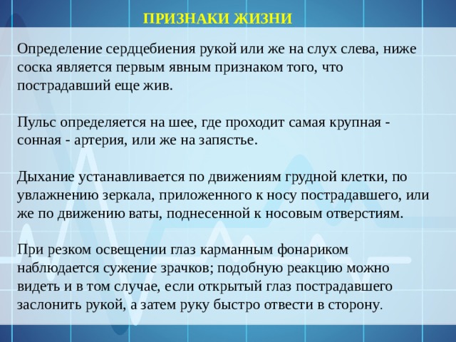 ПРИЗНАКИ ЖИЗНИ Определение сердцебиения рукой или же на слух слева, ниже соска является первым явным признаком того, что пострадавший еще жив.  Пульс определяется на шее, где проходит самая крупная - сонная - артерия, или же на запястье.  Дыхание устанавливается по движениям грудной клетки, по увлажнению зеркала, приложенного к носу пострадавшего, или же по движению ваты, поднесенной к носовым отверстиям.  При резком освещении глаз карманным фонариком наблюдается сужение зрачков; подобную реакцию можно видеть и в том случае, если открытый глаз пострадавшего заслонить рукой, а затем руку быстро отвести в сторону . 